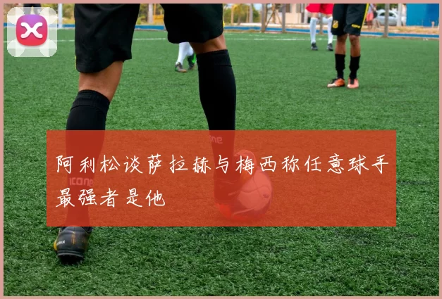 阿利松谈萨拉赫与梅西称任意球手最强者是他