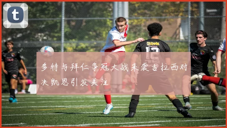 多特与拜仁争冠大战来袭吉拉西对决凯恩引发关注