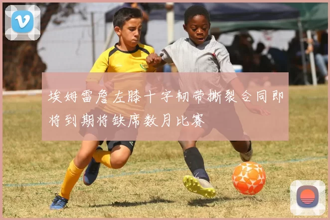 埃姆雷詹左膝十字韧带撕裂合同即将到期将缺席数月比赛