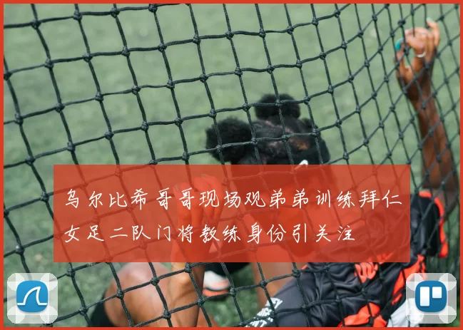 乌尔比希哥哥现场观弟弟训练拜仁女足二队门将教练身份引关注