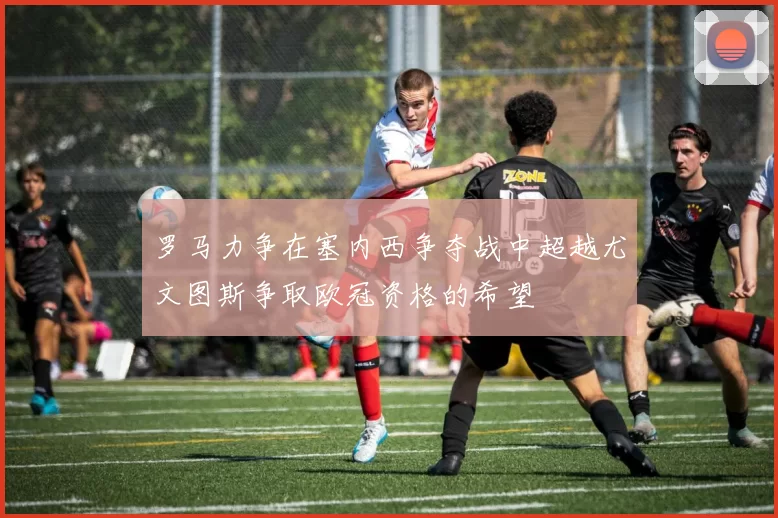 罗马力争在塞内西争夺战中超越尤文图斯争取欧冠资格的希望