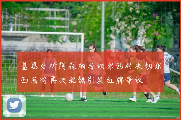 基恩分析阿森纳与切尔西对决切尔西或将再次犯错引发红牌争议