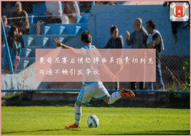 曼奇尼赛后愤怒摔面具指责切利克沟通不畅引发争议