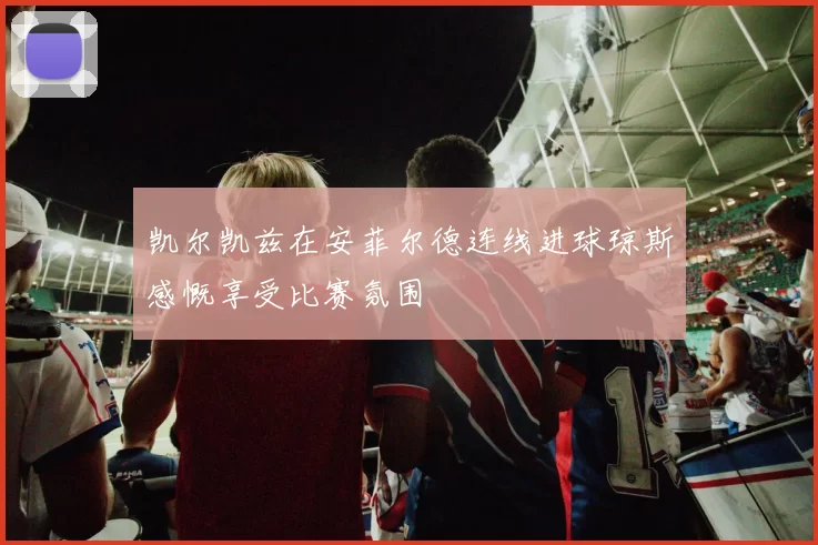 凯尔凯兹在安菲尔德连线进球琼斯感慨享受比赛氛围