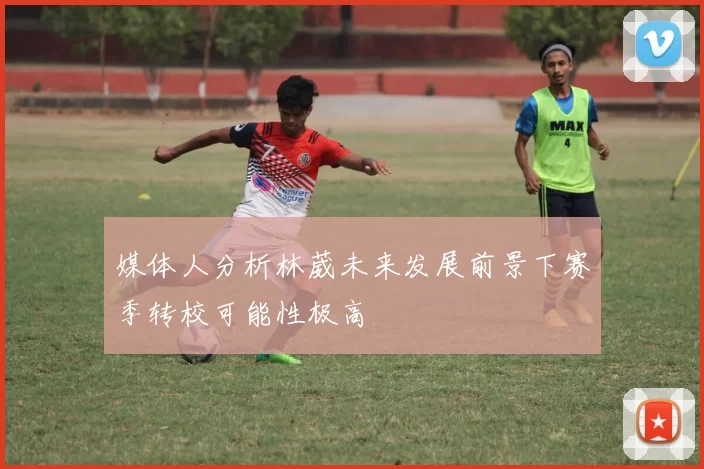 媒体人分析林葳未来发展前景下赛季转校可能性极高