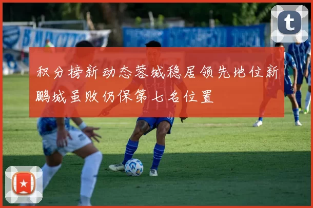 积分榜新动态蓉城稳居领先地位新鹏城虽败仍保第七名位置