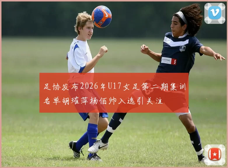 足协发布2026年U17女足第二期集训名单胡璀萍杨佰帅入选引关注