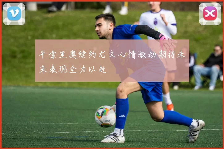 平索里奥续约尤文心情激动期待未来表现全力以赴