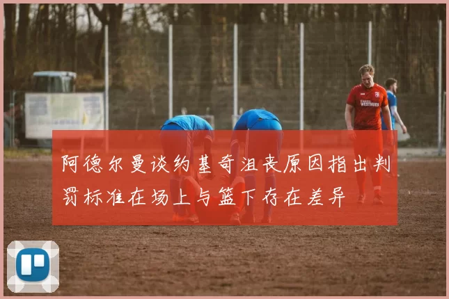 阿德尔曼谈约基奇沮丧原因指出判罚标准在场上与篮下存在差异