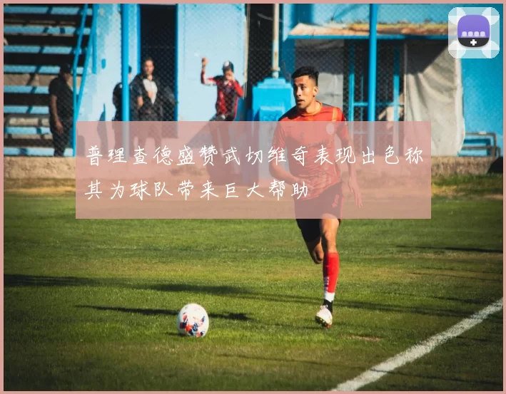 普理查德盛赞武切维奇表现出色称其为球队带来巨大帮助