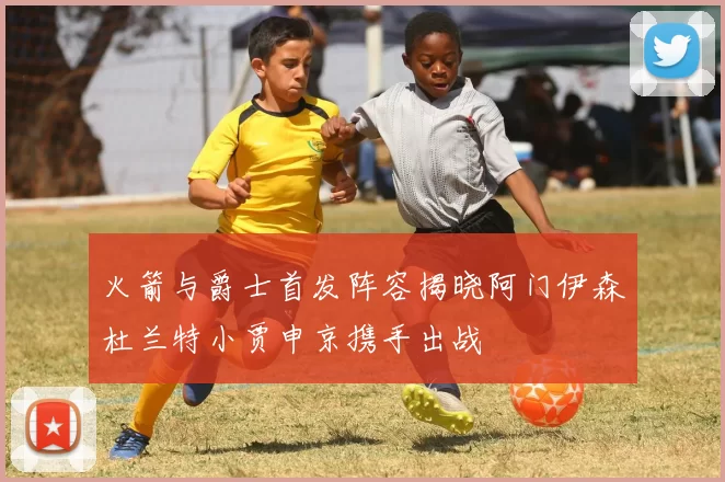 火箭与爵士首发阵容揭晓阿门伊森杜兰特小贾申京携手出战