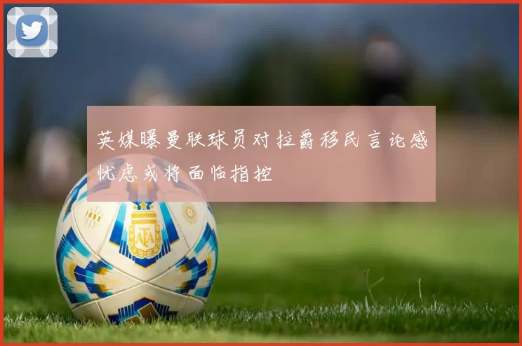英媒曝曼联球员对拉爵移民言论感忧虑或将面临指控