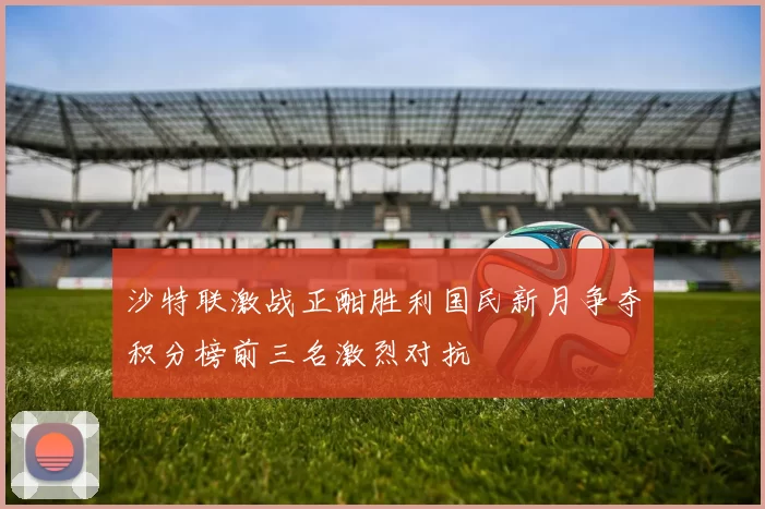 沙特联激战正酣胜利国民新月争夺积分榜前三名激烈对抗