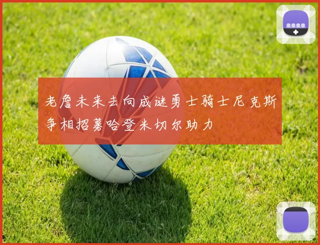 老詹未来去向成谜勇士骑士尼克斯争相招募哈登米切尔助力