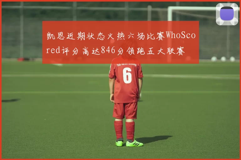 凯恩近期状态火热六场比赛WhoScored评分高达846分领跑五大联赛