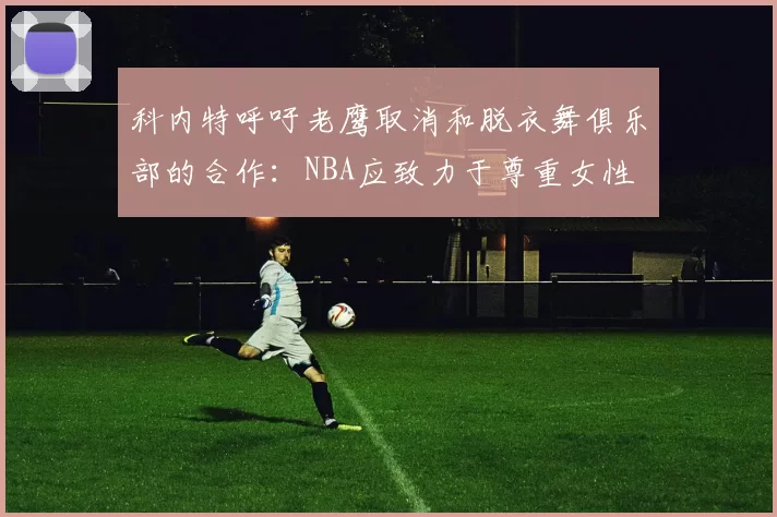 科内特呼吁老鹰取消和脱衣舞俱乐部的合作：NBA应致力于尊重女性