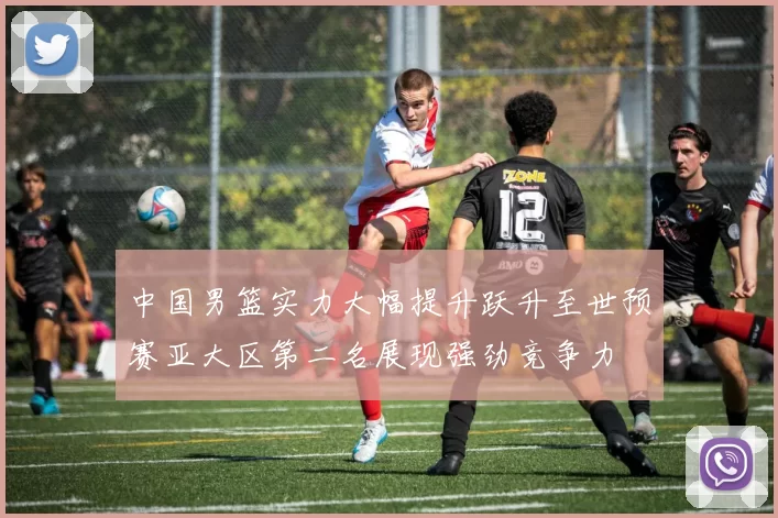 中国男篮实力大幅提升跃升至世预赛亚大区第二名展现强劲竞争力