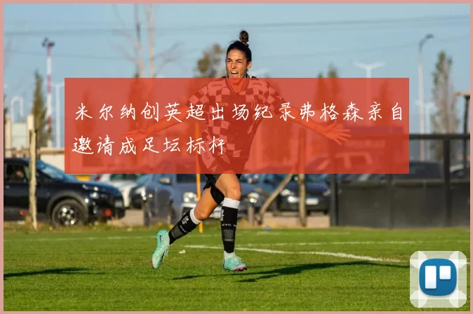 米尔纳创英超出场纪录弗格森亲自邀请成足坛标杆