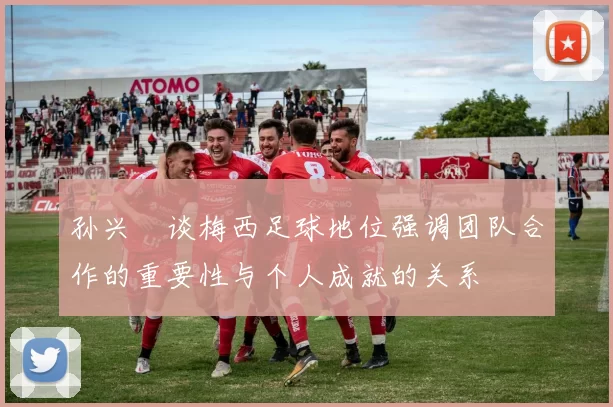 孙兴慜谈梅西足球地位强调团队合作的重要性与个人成就的关系