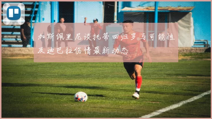 加斯佩里尼谈托蒂回归罗马可能性及迪巴拉伤情最新动态