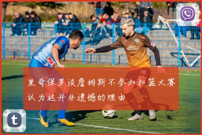里奇保罗谈詹姆斯不参加扣篮大赛认为这并非遗憾的理由