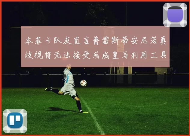 本菲卡队友直言普雷斯蒂安尼若真歧视将无法接受或成皇马利用工具