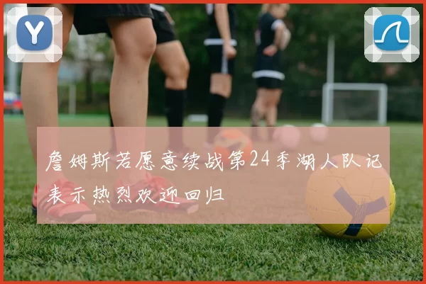 詹姆斯若愿意续战第24季湖人队记表示热烈欢迎回归