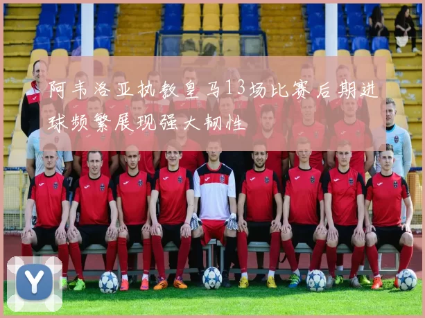 阿韦洛亚执教皇马13场比赛后期进球频繁展现强大韧性