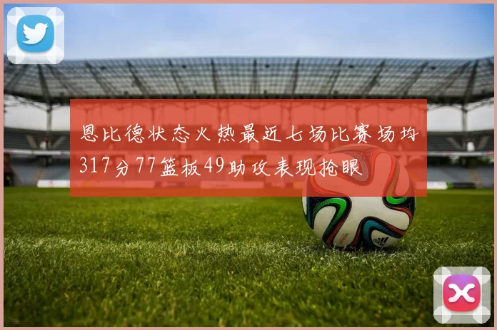 恩比德状态火热最近七场比赛场均317分77篮板49助攻表现抢眼