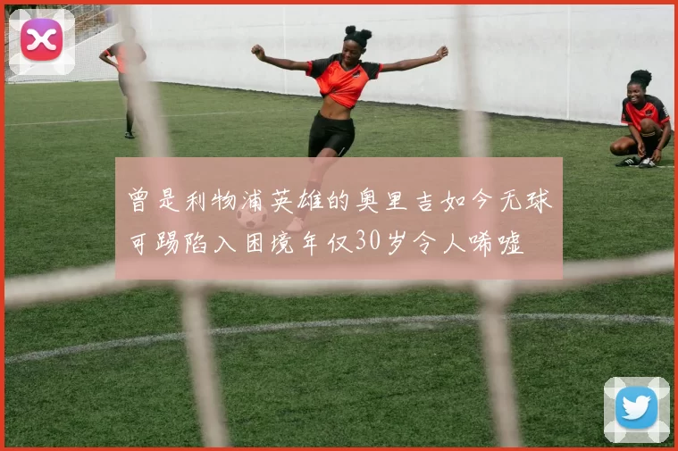 曾是利物浦英雄的奥里吉如今无球可踢陷入困境年仅30岁令人唏嘘